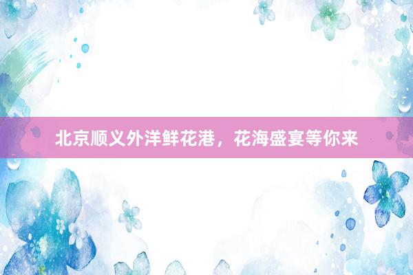 北京顺义外洋鲜花港，花海盛宴等你来